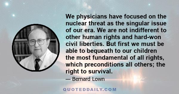 We physicians have focused on the nuclear threat as the singular issue of our era. We are not indifferent to other human rights and hard-won civil liberties. But first we must be able to bequeath to our children the