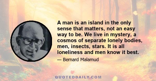 A man is an island in the only sense that matters, not an easy way to be. We live in mystery, a cosmos of separate lonely bodies, men, insects, stars. It is all loneliness and men know it best.