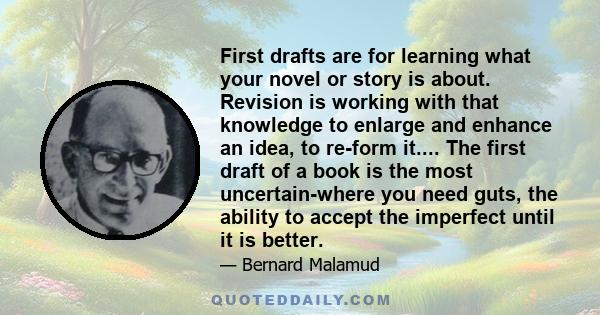 First drafts are for learning what your novel or story is about. Revision is working with that knowledge to enlarge and enhance an idea, to re-form it.... The first draft of a book is the most uncertain-where you need