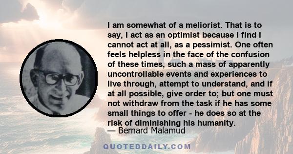 I am somewhat of a meliorist. That is to say, I act as an optimist because I find I cannot act at all, as a pessimist. One often feels helpless in the face of the confusion of these times, such a mass of apparently