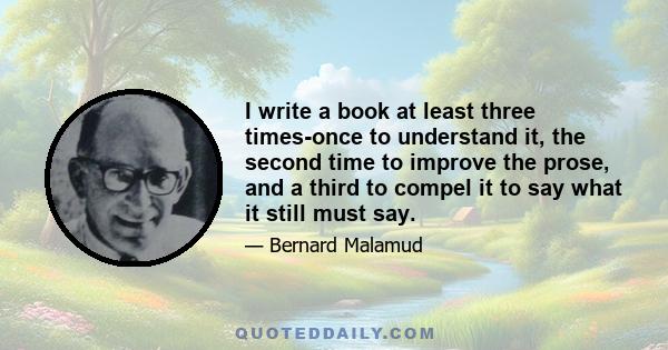 I write a book at least three times-once to understand it, the second time to improve the prose, and a third to compel it to say what it still must say.