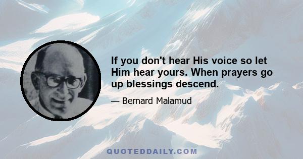 If you don't hear His voice so let Him hear yours. When prayers go up blessings descend.