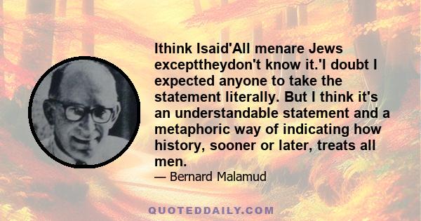 Ithink Isaid'All menare Jews excepttheydon't know it.'I doubt I expected anyone to take the statement literally. But I think it's an understandable statement and a metaphoric way of indicating how history, sooner or