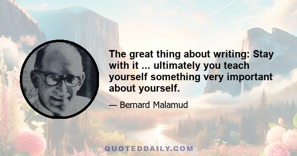 The great thing about writing: Stay with it ... ultimately you teach yourself something very important about yourself.