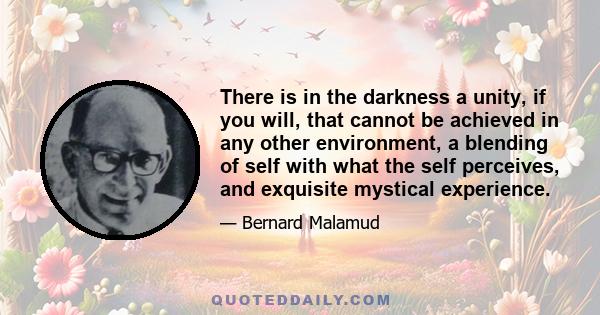 There is in the darkness a unity, if you will, that cannot be achieved in any other environment, a blending of self with what the self perceives, and exquisite mystical experience.