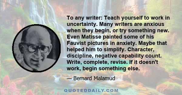 To any writer: Teach yourself to work in uncertainty. Many writers are anxious when they begin, or try something new. Even Matisse painted some of his Fauvist pictures in anxiety. Maybe that helped him to simplify.