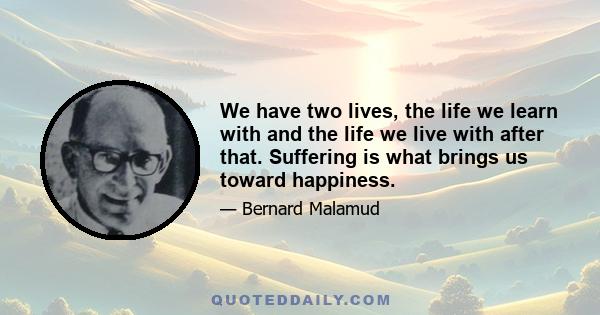 We have two lives, the life we learn with and the life we live with after that. Suffering is what brings us toward happiness.