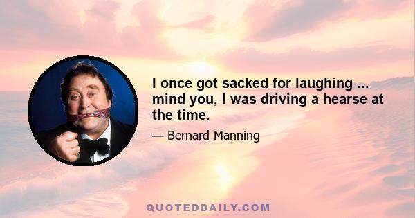 I once got sacked for laughing ... mind you, I was driving a hearse at the time.