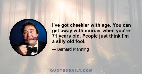 I've got cheekier with age. You can get away with murder when you're 71 years old. People just think I'm a silly old fool.