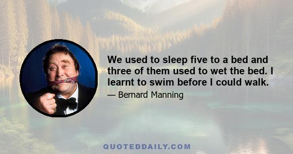 We used to sleep five to a bed and three of them used to wet the bed. I learnt to swim before I could walk.