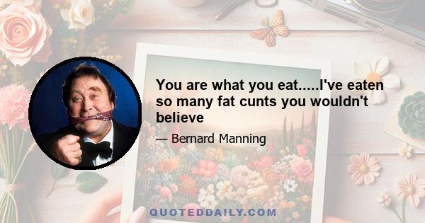 You are what you eat.....I've eaten so many fat cunts you wouldn't believe