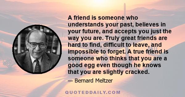 A friend is someone who understands your past, believes in your future, and accepts you just the way you are. Truly great friends are hard to find, difficult to leave, and impossible to forget. A true friend is someone