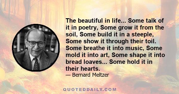 The beautiful in life... Some talk of it in poetry, Some grow it from the soil, Some build it in a steeple, Some show it through their toil. Some breathe it into music, Some mold it into art, Some shape it into bread