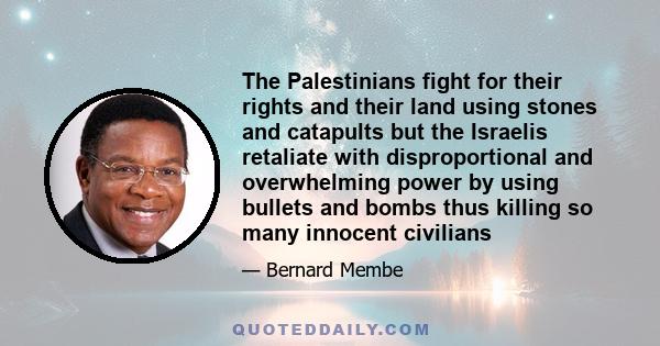 The Palestinians fight for their rights and their land using stones and catapults but the Israelis retaliate with disproportional and overwhelming power by using bullets and bombs thus killing so many innocent civilians