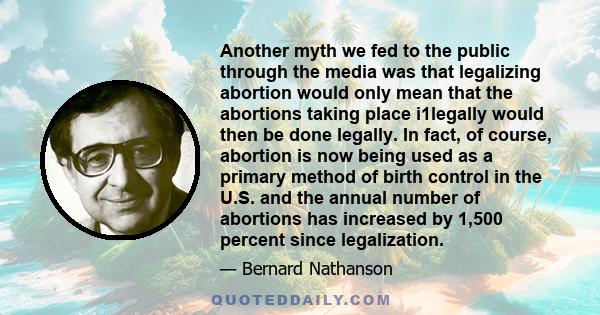 Another myth we fed to the public through the media was that legalizing abortion would only mean that the abortions taking place i1legally would then be done legally. In fact, of course, abortion is now being used as a