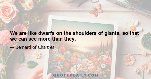 We are like dwarfs on the shoulders of giants, so that we can see more than they.