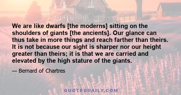 We are like dwarfs [the moderns] sitting on the shoulders of giants [the ancients]. Our glance can thus take in more things and reach farther than theirs. It is not because our sight is sharper nor our height greater