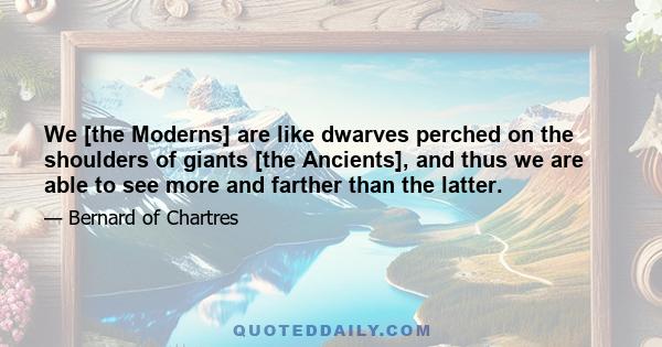 We [the Moderns] are like dwarves perched on the shoulders of giants [the Ancients], and thus we are able to see more and farther than the latter.