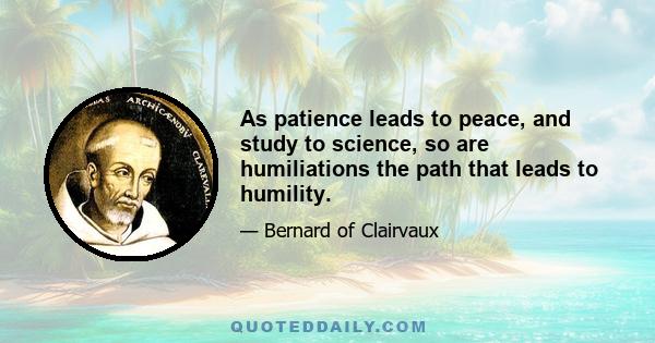 As patience leads to peace, and study to science, so are humiliations the path that leads to humility.