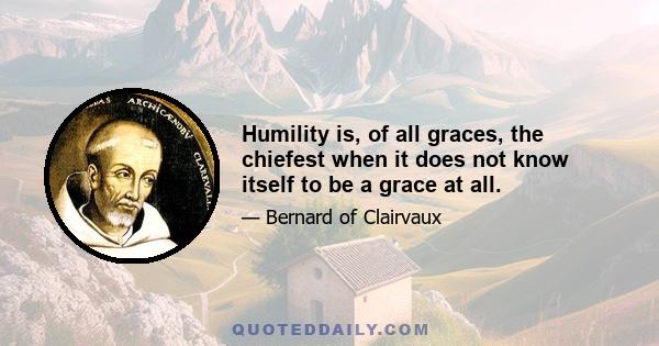 Humility is, of all graces, the chiefest when it does not know itself to be a grace at all.