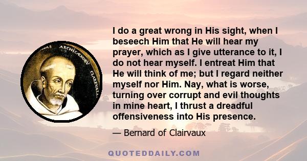 I do a great wrong in His sight, when I beseech Him that He will hear my prayer, which as I give utterance to it, I do not hear myself. I entreat Him that He will think of me; but I regard neither myself nor Him. Nay,