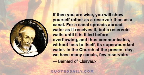 If then you are wise, you will show yourself rather as a reservoir than as a canal. For a canal spreads abroad water as it receives it, but a reservoir waits until it is filled before overflowing, and thus communicates, 