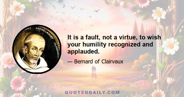 It is a fault, not a virtue, to wish your humility recognized and applauded.