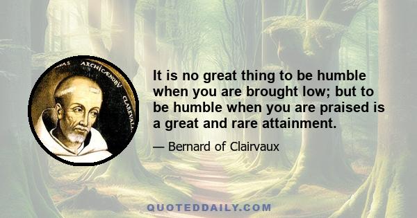 It is no great thing to be humble when you are brought low; but to be humble when you are praised is a great and rare attainment.