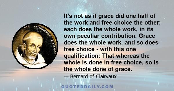 It's not as if grace did one half of the work and free choice the other; each does the whole work, in its own peculiar contribution. Grace does the whole work, and so does free choice - with this one qualification: That 