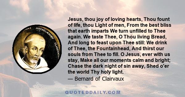 Jesus, thou joy of loving hearts, Thou fount of life, thou Light of men, From the best bliss that earth imparts We turn unfilled to Thee again. We taste Thee, O Thou living Bread, And long to feast upon Thee still: We