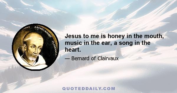 Jesus to me is honey in the mouth, music in the ear, a song in the heart.