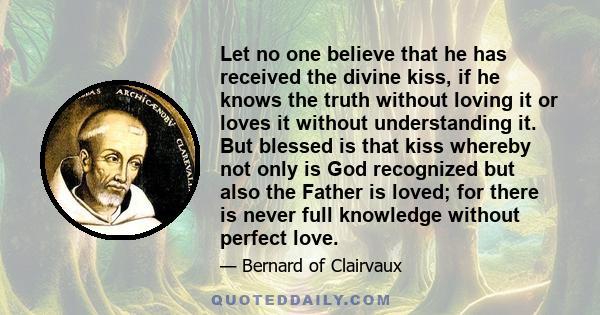 Let no one believe that he has received the divine kiss, if he knows the truth without loving it or loves it without understanding it. But blessed is that kiss whereby not only is God recognized but also the Father is