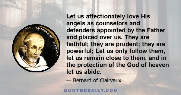 Let us affectionately love His angels as counselors and defenders appointed by the Father and placed over us. They are faithful; they are prudent; they are powerful; Let us only follow them, let us remain close to them, 