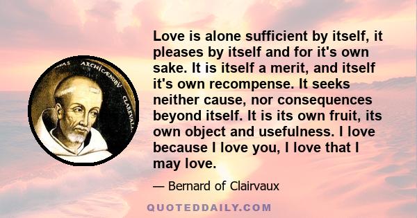 Love is alone sufficient by itself, it pleases by itself and for it's own sake. It is itself a merit, and itself it's own recompense. It seeks neither cause, nor consequences beyond itself. It is its own fruit, its own