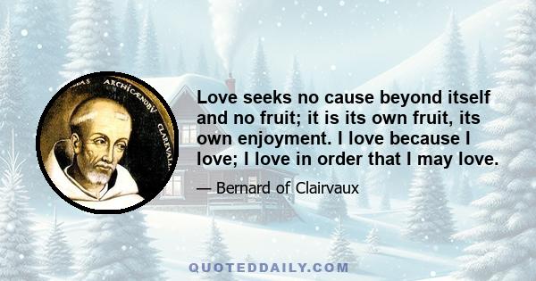 Love seeks no cause beyond itself and no fruit; it is its own fruit, its own enjoyment. I love because I love; I love in order that I may love.