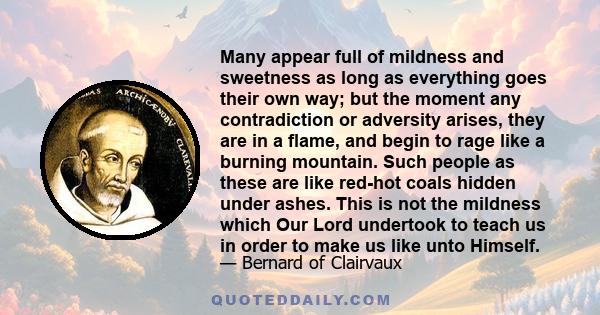 Many appear full of mildness and sweetness as long as everything goes their own way; but the moment any contradiction or adversity arises, they are in a flame, and begin to rage like a burning mountain. Such people as