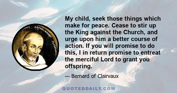 My child, seek those things which make for peace. Cease to stir up the King against the Church, and urge upon him a better course of action. If you will promise to do this, I in return promise to entreat the merciful