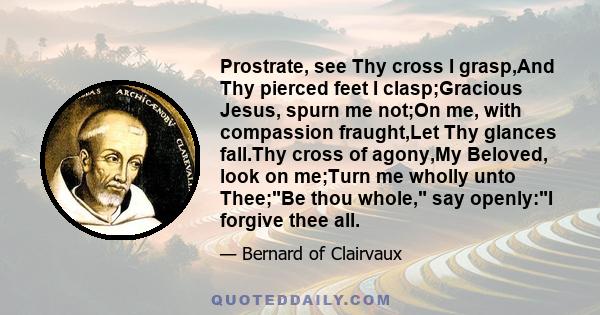 Prostrate, see Thy cross I grasp,And Thy pierced feet I clasp;Gracious Jesus, spurn me not;On me, with compassion fraught,Let Thy glances fall.Thy cross of agony,My Beloved, look on me;Turn me wholly unto Thee;Be thou