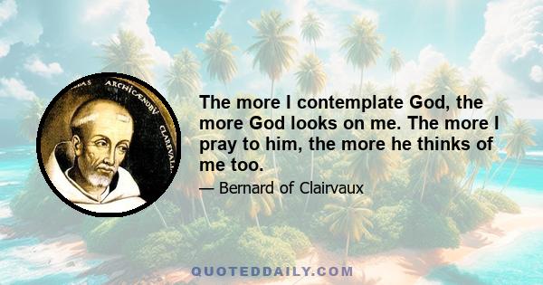 The more I contemplate God, the more God looks on me. The more I pray to him, the more he thinks of me too.