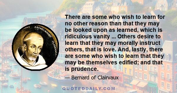 There are some who wish to learn for no other reason than that they may be looked upon as learned, which is ridiculous vanity ... Others desire to learn that they may morally instruct others, that is love. And, lastly,