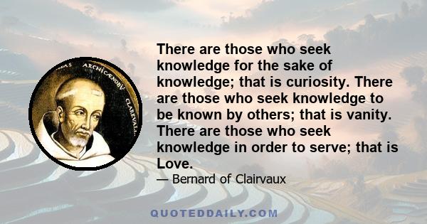 There are those who seek knowledge for the sake of knowledge; that is curiosity. There are those who seek knowledge to be known by others; that is vanity. There are those who seek knowledge in order to serve; that is