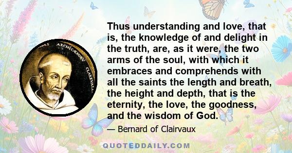 Thus understanding and love, that is, the knowledge of and delight in the truth, are, as it were, the two arms of the soul, with which it embraces and comprehends with all the saints the length and breath, the height