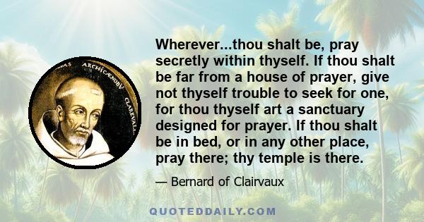 Wherever...thou shalt be, pray secretly within thyself. If thou shalt be far from a house of prayer, give not thyself trouble to seek for one, for thou thyself art a sanctuary designed for prayer. If thou shalt be in