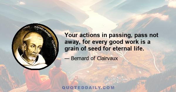 Your actions in passing, pass not away, for every good work is a grain of seed for eternal life.