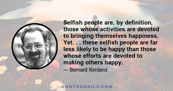 Selfish people are, by definition, those whose activities are devoted to bringing themselves happiness. Yet. . . these selfish people are far less likely to be happy than those whose efforts are devoted to making others 