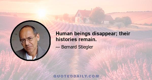 Human beings disappear; their histories remain.