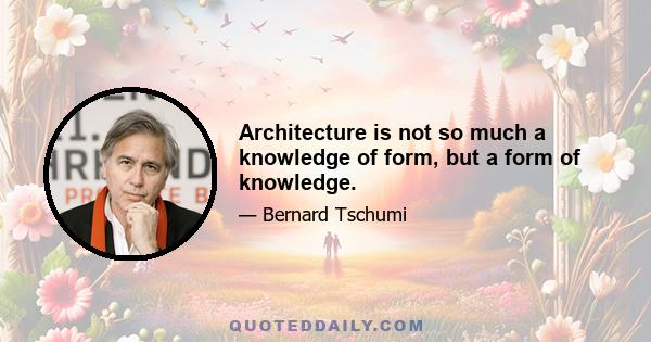 Architecture is not so much a knowledge of form, but a form of knowledge.