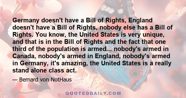 Germany doesn't have a Bill of Rights, England doesn't have a Bill of Rights, nobody else has a Bill of Rights. You know, the United States is very unique, and that is in the Bill of Rights and the fact that one third