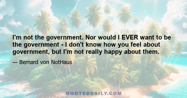 I'm not the government. Nor would I EVER want to be the government - I don't know how you feel about government, but I'm not really happy about them.