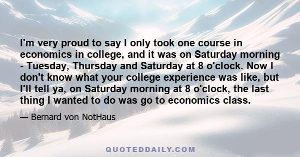 I'm very proud to say I only took one course in economics in college, and it was on Saturday morning - Tuesday, Thursday and Saturday at 8 o'clock. Now I don't know what your college experience was like, but I'll tell